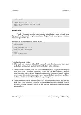 Pertemuan 7                                                                     Halaman 6/6




    statements;
}
catch(TheException ex) {
   perform operations before exits;
   throw ex;
}

Klausa finally

       Finally digunakan apabila menginginkan menjalankan suatu operasi tanpa
dipengaruhi apakah terjadi exception atau tidak. Dengan finally suatu operasi tidak akan
mengalami peloncatan alur.

Struktur try-cacth-finally adalah sebagai berikut :
try {
  statements;
}
catch(TheException ex) {
  handling ex statements;
}
finally {
  finalStatements;
}




Perhatikan tiga kasus berikut :
1. Jika tidak ada exception dalam blok try-catch, maka finalStatements akan selalu
   dieksekusi dan statement selanjutnya setelah blok try-catch dieksekusi.

2. Jika salah satu statement dalam blok try-catch menyebabkan exception dan ditangkap
   oleh blok catch . Statement selanjutnya dalam blok try akan diloncati, kemudian
   finalStatements. Jika exception tidak di lempar ulang dengan menggunakan keyword
   throw maka statement setelah blok try-catch akan dieksekusi. Akan tetapi sebaliknya
   maka eksekusi akan dikembalikan ke method pemanggilnya.

3. Jika salah satu statement dalam blok try-catch menyebabkan exception dan tidak ada
   blok catch yang memenuhi exception tersebut maka statement dalam blok try akan
   diloncati dan finalStatements dijalankan dan eksekusi akan dikembalikan ke method
   pemanggilnya.




Bahasa Pemrograman I                                    Exception Handling and Multithreading
 