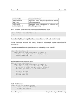 Pertemuan 7                                                                      Halaman 8/8




  interrupted()              mengalami interupsi
  public boolean             digunakan untuk menguji apakah suatu thread
  isActive()                 object masih aktif
  public void                digunakan untuk melakukan set prioritas dari
  setPriority(int p)         thread dengan range 1-10

Cara membuat thread adalah dengan menurunkan Thread class

class MyThread extends Thread {
  ...
}

Kemudian MyThread yang dibuat harus melakukan override pada method run().

Untuk membuat instance dari thread dilakukan instantiation dengan menggunakan
constructor.

Thread tersebut kemudian dijalan pada class lain sebagai client contoh :

class TestingThread {
   public static void main(String [] args) {
      MyThread theMyThread = new MyThread();
      theMyThread.start();
   }
}

Contoh menggunakan thread class :
public class TestThread {
   public static void main(String [] args) {
      PrintChar printA = new PrintChar(‘a’,100);
      PrintChar printB = new PrintChar(‘b’,100);
      PrintNum print100 = new PrintNum(100);

        print100.start();
        printA.start();
        printB.start();
    }




Pada PrintChar.java
class PrintChar extends Thread {
       private char charToPrint;
       private int times;

Bahasa Pemrograman I                                     Exception Handling and Multithreading
 