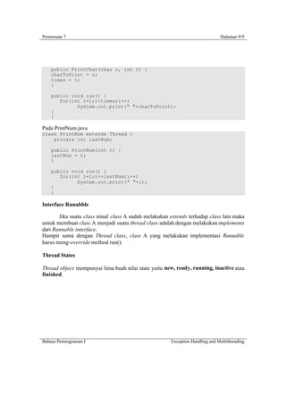 Pertemuan 7                                                                   Halaman 9/9




    public PrintChar(char c, int t) {
    charToPrint = c;
    times = t;
    }

    public void run() {
       for(int i=1;i<times;i++)
             System.out.print(" "+charToPrint);
    }
    }

Pada PrintNum.java
class PrintNum extends Thread {
    private int lastNum;

    public PrintNum(int t) {
    lastNum = t;
    }

    public void run() {
       for(int i=1;i<=lastNum;i++)
             System.out.print(" "+i);
    }
    }

Interface Runabble

       Jika suatu class misal class A sudah melakukan extends terhadap class lain maka
untuk membuat class A menjadi suatu thread class adalah dengan melakukan implements
dari Runnable interface.
Hampir sama dengan Thread class, class A yang melakukan implementasi Runnable
harus meng-override method run().

Thread States

Thread object mempunyai lima buah nilai state yaitu new, ready, running, inactive atau
finished.




Bahasa Pemrograman I                                  Exception Handling and Multithreading
 