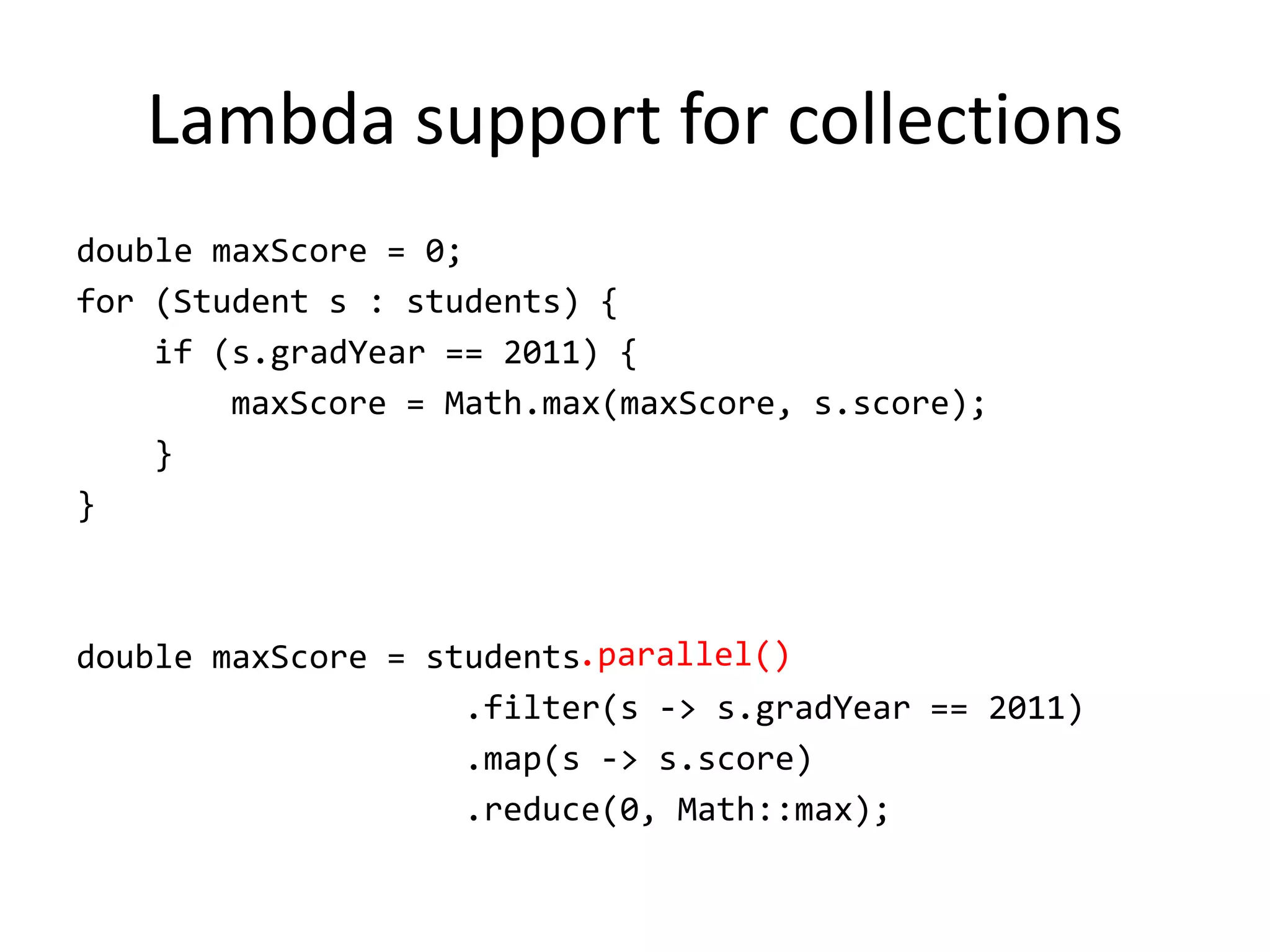 Lambda support for collections
double maxScore = 0;
for (Student s : students) {
    if (s.gradYear == 2011) {
        maxScore = Math.max(maxScore, s.score);
    }
}



double maxScore = students.parallel()
                    .filter(s -> s.gradYear == 2011)
                    .map(s -> s.score)
                    .reduce(0, Math::max);
 