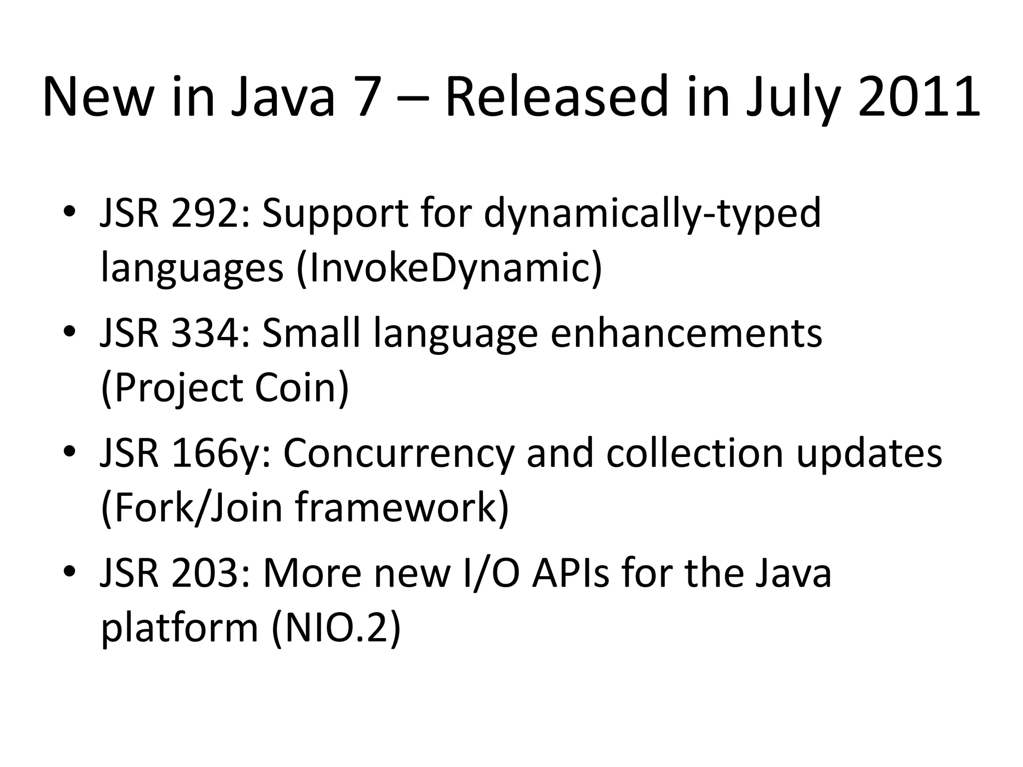 New in Java 7 – Released in July 2011
• JSR 292: Support for dynamically-typed
  languages (InvokeDynamic)
• JSR 334: Small language enhancements
  (Project Coin)
• JSR 166y: Concurrency and collection updates
  (Fork/Join framework)
• JSR 203: More new I/O APIs for the Java
  platform (NIO.2)
 