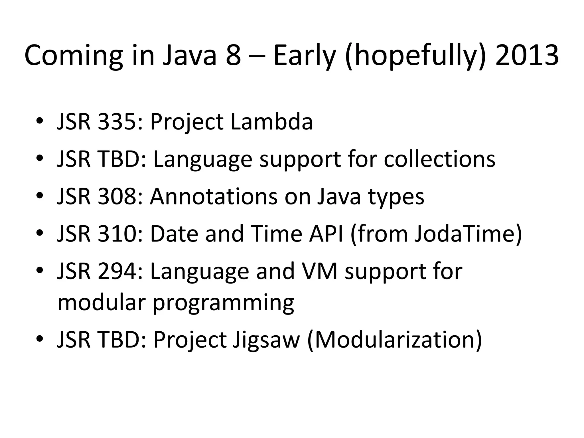 Coming in Java 8 – Early (hopefully) 2013
• JSR 335: Project Lambda
• JSR TBD: Language support for collections
• JSR 308: Annotations on Java types
• JSR 310: Date and Time API (from JodaTime)
• JSR 294: Language and VM support for
  modular programming
• JSR TBD: Project Jigsaw (Modularization)
 