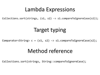 Lambda Expressions
Collections.sort(strings, (s1, s2) -> s1.compareToIgnoreCase(s2));



                     Target typing
Comparator<String> c = (s1, s2) -> s1.compareToIgnoreCase(s2);



                 Method reference
Collections.sort(strings, String::compareToIgnoreCase);
 