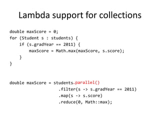 Lambda support for collections
double maxScore = 0;
for (Student s : students) {
    if (s.gradYear == 2011) {
        maxScore = Math.max(maxScore, s.score);
    }
}



double maxScore = students.parallel()
                    .filter(s -> s.gradYear == 2011)
                    .map(s -> s.score)
                    .reduce(0, Math::max);
 
