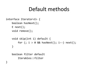 Default methods
interface Iterator<E> {
    boolean hasNext();
    E next();
    void remove();

    void skip(int i) default {
        for (; i > 0 && hasNext(); i--) next();
    }

    boolean filter default
        Iterables::filter
}
 