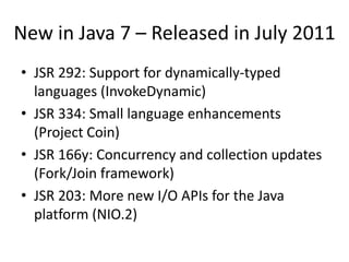 New in Java 7 – Released in July 2011
• JSR 292: Support for dynamically-typed
  languages (InvokeDynamic)
• JSR 334: Small language enhancements
  (Project Coin)
• JSR 166y: Concurrency and collection updates
  (Fork/Join framework)
• JSR 203: More new I/O APIs for the Java
  platform (NIO.2)
 