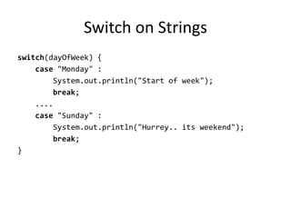 Switch on Strings
switch(dayOfWeek) {
    case "Monday" :
        System.out.println("Start of week");
        break;
    ....
    case "Sunday" :
        System.out.println("Hurrey.. its weekend");
        break;
}
 