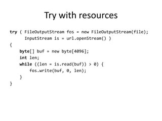 Try with resources
try ( FileOutputStream fos = new FileOutputStream(file);
      InputStream is = url.openStream() )
{
    byte[] buf = new byte[4096];
    int len;
    while ((len = is.read(buf)) > 0) {
        fos.write(buf, 0, len);
    }
}
 