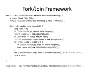 Fork/Join Framework
public class FileSizeFinder extends RecursiveTask<Long> {
    private final File file;
    public FileSizeFinder(File theFile) { file = theFile; }

    @Override public Long compute() {
        long size = 0;
        if (file.isFile()) return file.length();
        File[] children = file.listFiles();
        if (children == null) return size;
        List<ForkJoinTask<Long>> tasks = new ArrayList<>();
        for (File child : children) {
           if (child.isFile()) size += child.length();
           else tasks.add(new FileSizeFinder(child));
        }
        for (ForkJoinTask<Long> task : invokeAll(tasks)) size += task.join();
        return size;
    }
}

long total = new ForkJoinPool().invoke(new FileSizeFinder(new File(rootName)));
 
