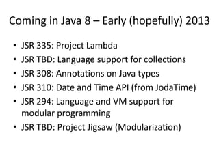 Coming in Java 8 – Early (hopefully) 2013
• JSR 335: Project Lambda
• JSR TBD: Language support for collections
• JSR 308: Annotations on Java types
• JSR 310: Date and Time API (from JodaTime)
• JSR 294: Language and VM support for
  modular programming
• JSR TBD: Project Jigsaw (Modularization)
 