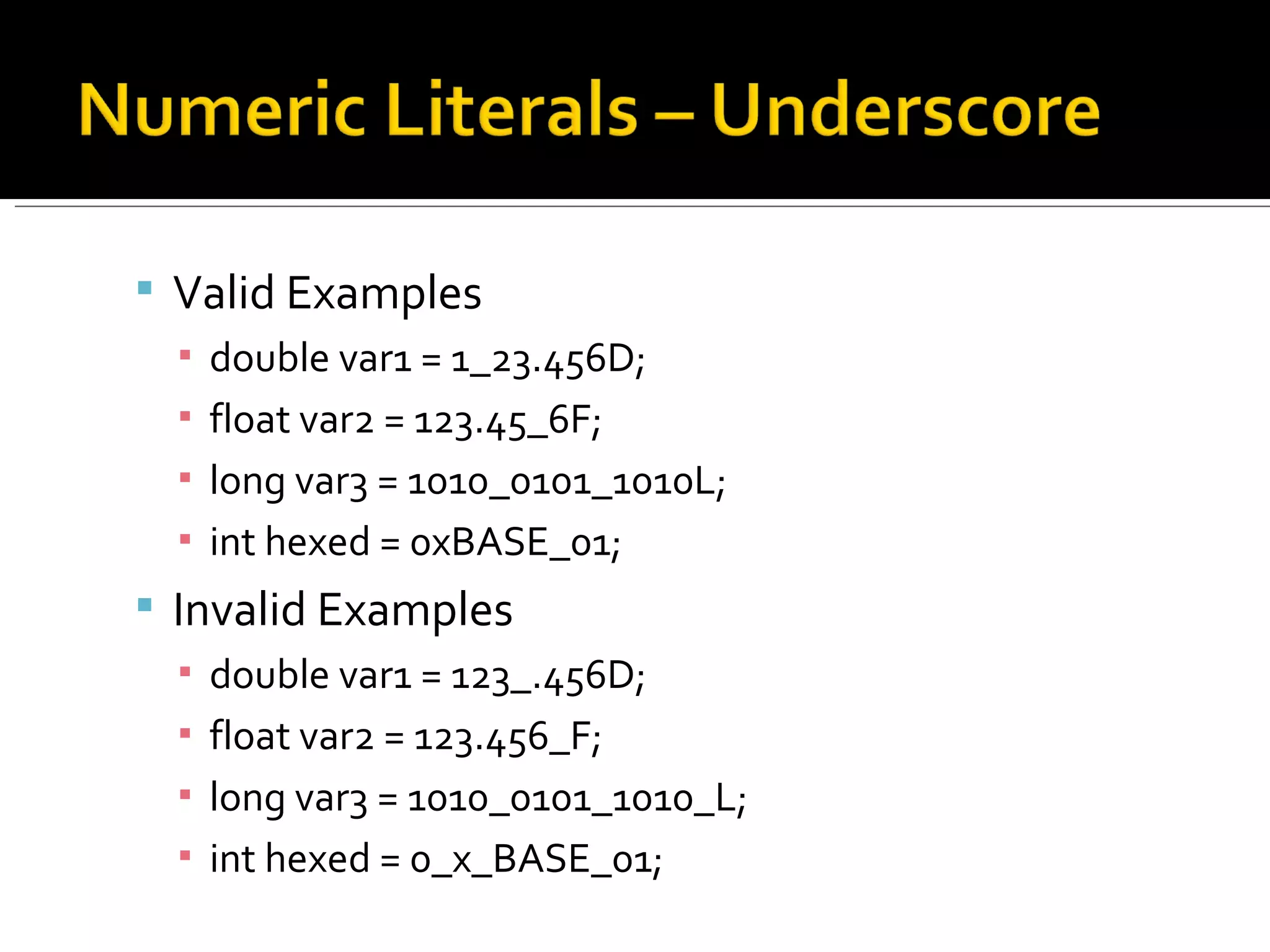 Valid Examples double var1 = 1_23.456D; float var2 = 123.45_6F; long var3 = 1010_0101_1010L; int hexed = 0xBASE_01; Invalid Examples double var1 = 123_.456D; float var2 = 123.456_F; long var3 = 1010_0101_1010_L; int hexed = 0_x_BASE_01; 