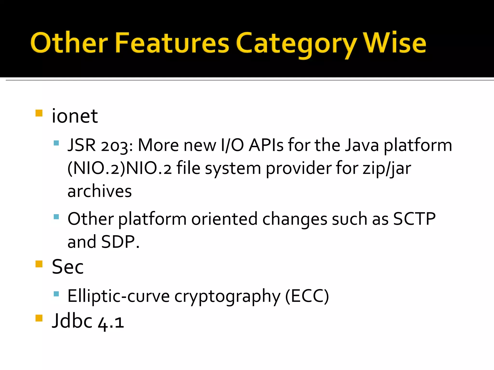 ionet JSR 203: More new I/O APIs for the Java platform (NIO.2)NIO.2 file system provider for zip/jar archives Other platform oriented changes such as SCTP and SDP. Sec Elliptic-curve cryptography (ECC) Jdbc 4.1 