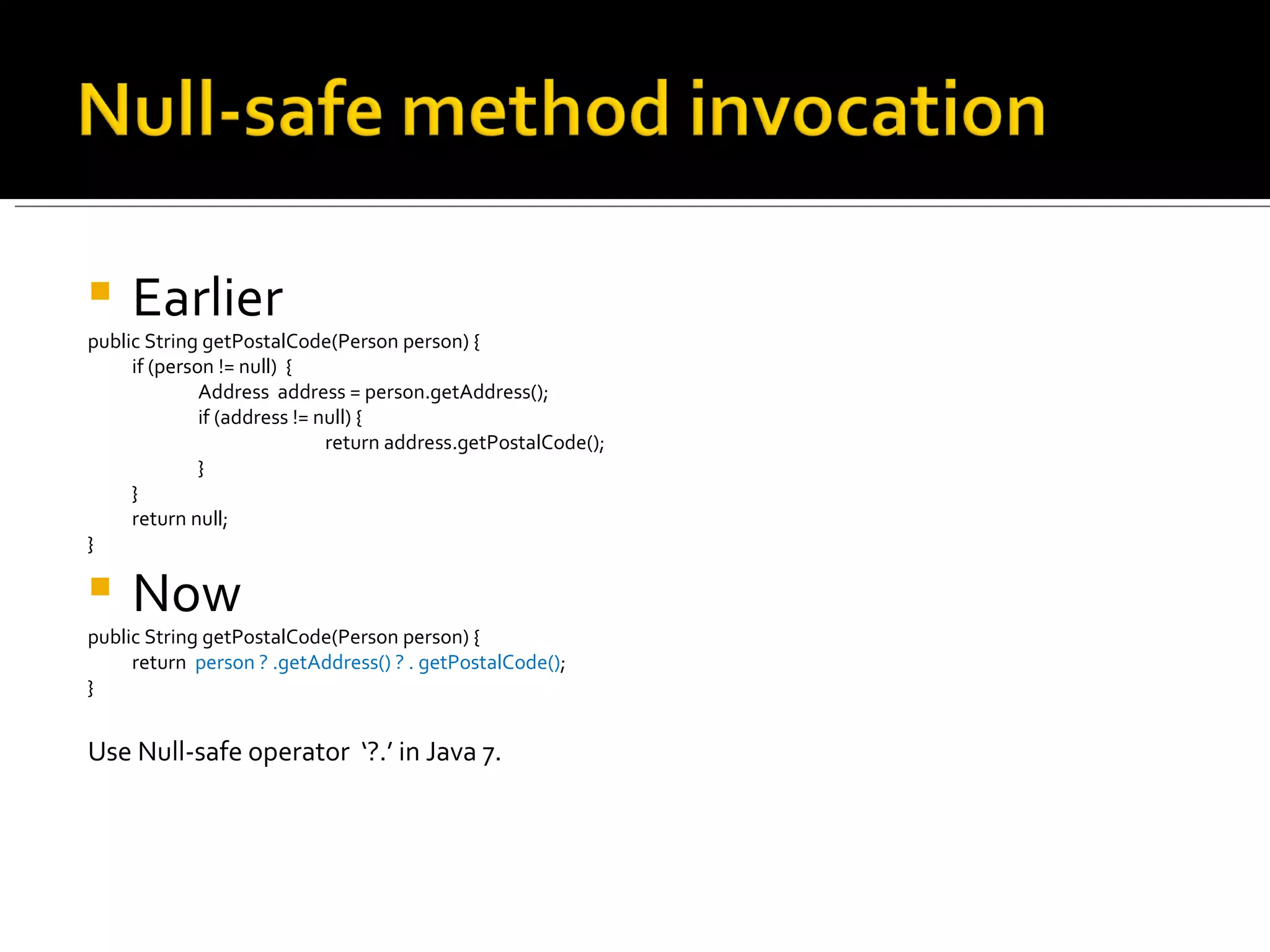 Earlier public String getPostalCode(Person person) { if (person != null)  { Address  address = person.getAddress(); if (address != null) { return address.getPostalCode(); } } return null; } Now public String getPostalCode(Person person) { return  person ? .getAddress() ? . getPostalCode() ; } Use Null-safe operator  ‘?.’ in Java 7. 