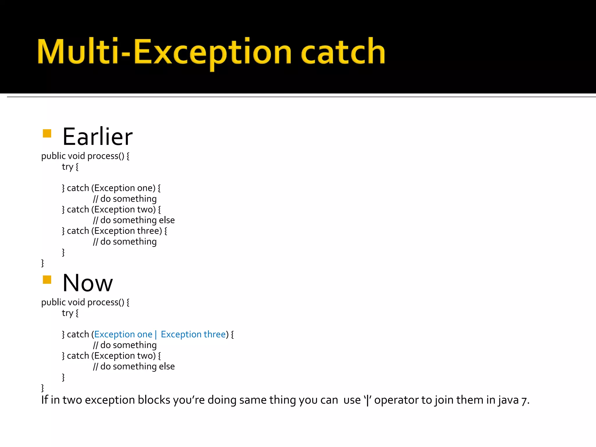 Earlier public void process() { try { } catch (Exception one) { // do something } catch (Exception two) { // do something else } catch (Exception three) { // do something } } Now public void process() { try { } catch ( Exception one |  Exception three ) { // do something } catch (Exception two) { // do something else }  } If in two exception blocks you’re doing same thing you can  use ‘|’ operator to join them in java 7. 