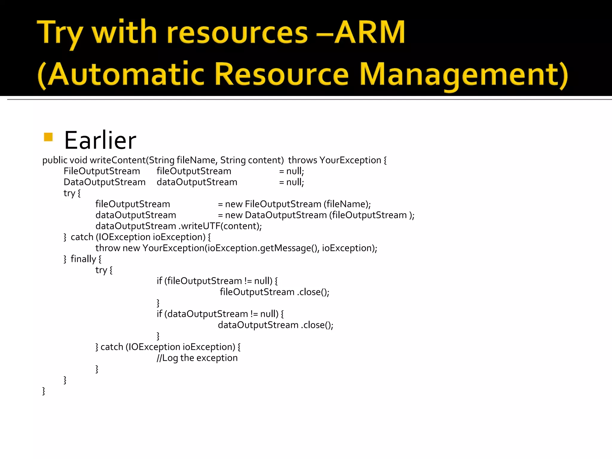 Earlier public void writeContent(String fileName, String content)  throws YourException { FileOutputStream  fileOutputStream  = null; DataOutputStream  dataOutputStream  = null; try { fileOutputStream = new FileOutputStream (fileName); dataOutputStream  = new DataOutputStream (fileOutputStream ); dataOutputStream .writeUTF(content); }  catch (IOException ioException) { throw new YourException(ioException.getMessage(), ioException); }  finally { try { if (fileOutputStream != null) {   fileOutputStream .close(); } if (dataOutputStream != null) { dataOutputStream .close(); } } catch (IOException ioException) { //Log the exception } } } 