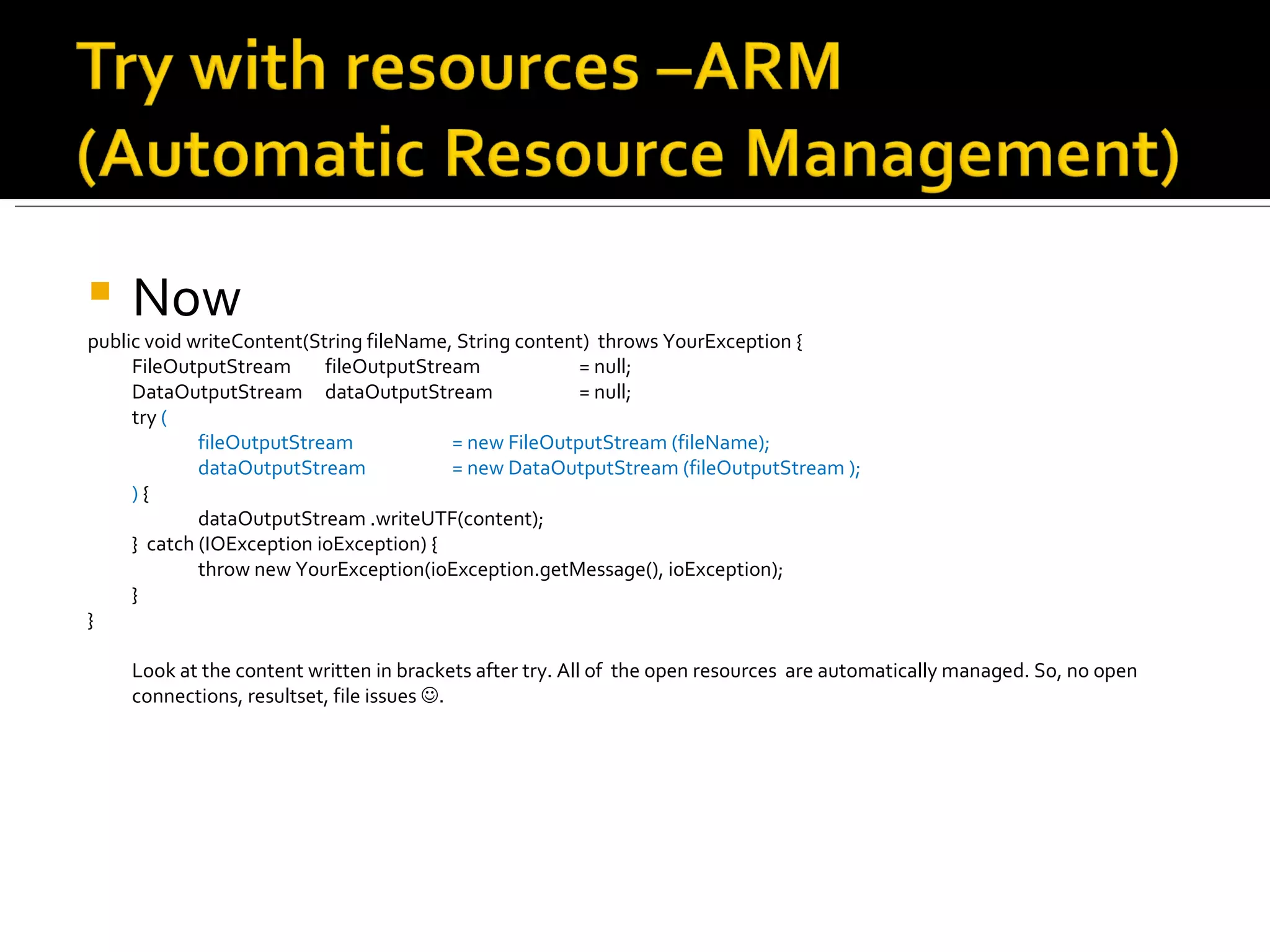 Now public void writeContent(String fileName, String content)  throws YourException { FileOutputStream  fileOutputStream  = null; DataOutputStream  dataOutputStream  = null; try  ( fileOutputStream = new FileOutputStream (fileName); dataOutputStream  = new DataOutputStream (fileOutputStream ); )  { dataOutputStream .writeUTF(content); }  catch (IOException ioException) { throw new YourException(ioException.getMessage(), ioException); }  } Look at the content written in brackets after try. All of  the open resources  are automatically managed. So, no open connections, resultset, file issues   . 