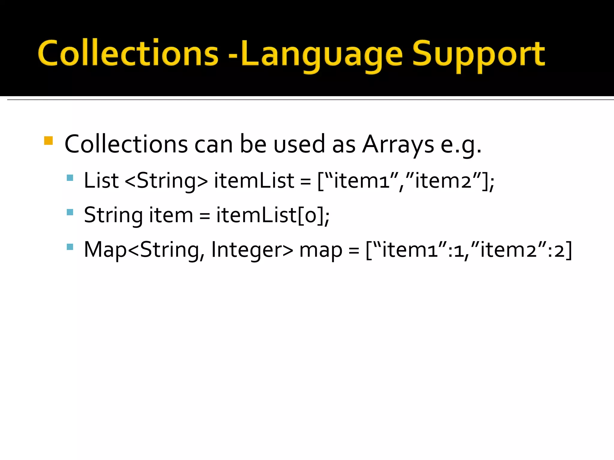 Collections can be used as Arrays e.g. List <String> itemList = [“item1”,”item2”]; String item = itemList[0]; Map<String, Integer> map = [“item1”:1,”item2”:2] 