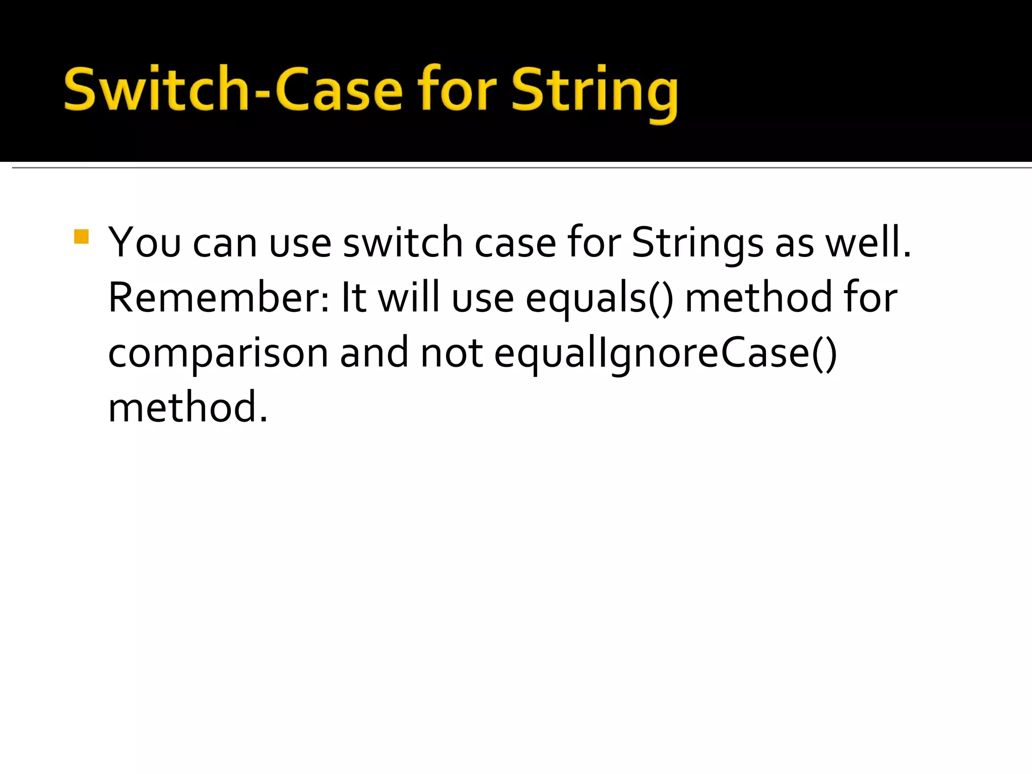 You can use switch case for Strings as well. Remember: It will use equals() method for comparison and not equalIgnoreCase() method. 