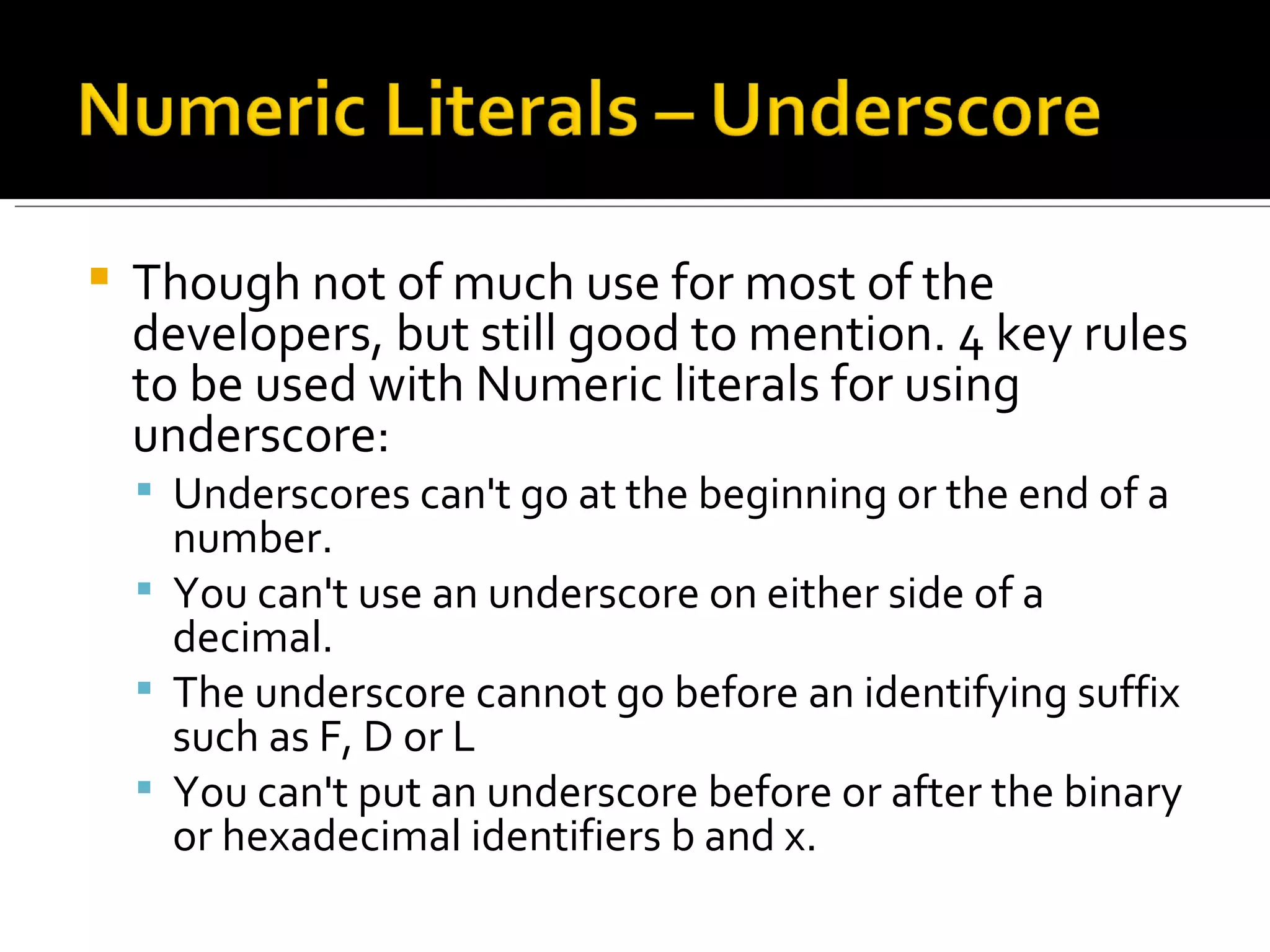 Though not of much use for most of the developers, but still good to mention. 4 key rules to be used with Numeric literals for using underscore: Underscores can't go at the beginning or the end of a number. You can't use an underscore on either side of a decimal.  The underscore cannot go before an identifying suffix such as F, D or L You can't put an underscore before or after the binary or hexadecimal identifiers b and x. 