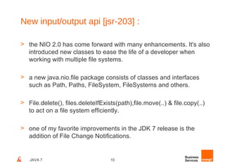 New input/output api [jsr-203] :

> the NIO 2.0 has come forward with many enhancements. It's also
  introduced new classes to ease the life of a developer when
  working with multiple file systems.

> a new java.nio.file package consists of classes and interfaces
  such as Path, Paths, FileSystem, FileSystems and others.

> File.delete(), files.deleteIfExists(path),file.move(..) & file.copy(..)
  to act on a file system efficiently.

> one of my favorite improvements in the JDK 7 release is the
  addition of File Change Notifications.


   JAVA 7                          10
 