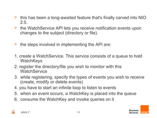 > this has been a long-awaited feature that's finally carved into NIO
  2.0.
> the WatchService API lets you receive notification events upon
  changes to the subject (directory or file).

> the steps involved in implementing the API are:

1. create a WatchService. This service consists of a queue to hold
    WatchKeys
2. register the directory/file you wish to monitor with this
    WatchService
3. while registering, specify the types of events you wish to receive
    (create, modify or delete events)
4. you have to start an infinite loop to listen to events
5. when an event occurs, a WatchKey is placed into the queue
6. consume the WatchKey and invoke queries on it

   JAVA 7                        11
 