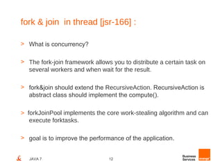 fork & join in thread [jsr-166] :

> What is concurrency?

> The fork-join framework allows you to distribute a certain task on
  several workers and when wait for the result.

> fork&join should extend the RecursiveAction. RecursiveAction is
  abstract class should implement the compute().

> forkJoinPool implements the core work-stealing algorithm and can
   execute forktasks.

> goal is to improve the performance of the application.


   JAVA 7                       12
 