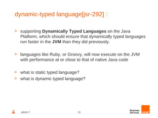 dynamic-typed language[jsr-292] :

> supporting Dynamically Typed Languages on the Java
  Platform, which should ensure that dynamically typed languages
  run faster in the JVM than they did previously.

> languages like Ruby, or Groovy, will now execute on the JVM
  with performance at or close to that of native Java code

> what is static typed language?
> what is dynamic typed language?




   JAVA 7                     13
 
