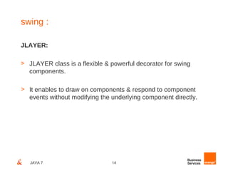 swing :

JLAYER:

> JLAYER class is a flexible & powerful decorator for swing
  components.

> It enables to draw on components & respond to component
  events without modifying the underlying component directly.




   JAVA 7                      14
 