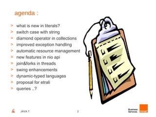 agenda :
>   what is new in literals?
>   switch case with string
>   diamond operator in collections
>   improved exception handling
>   automatic resource management
>   new features in nio api
>   join&forks in threads
>   swing enhancements
>   dynamic-typed languages
>   proposal for etrali
>   queries ..?




      JAVA 7                     2
 