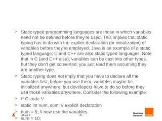 > Static typed programming languages are those in which variables
  need not be defined before they’re used. This implies that static
  typing has to do with the explicit declaration (or initialization) of
  variables before they’re employed. Java is an example of a static
  typed language; C and C++ are also static typed languages. Note
  that in C (and C++ also), variables can be cast into other types,
  but they don’t get converted; you just read them assuming they
  are another type.
> Static typing does not imply that you have to declare all the
  variables first, before you use them; variables maybe be
  initialized anywhere, but developers have to do so before they
  use those variables anywhere. Consider the following example:
> /* C code */
> static int num, sum; // explicit declaration
> num = 5; // now use the variables
   JAVA 7                          21
> sum = 10;
 