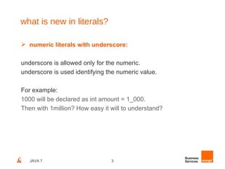what is new in literals?

 numeric literals with underscore:

underscore is allowed only for the numeric.
underscore is used identifying the numeric value.

For example:
1000 will be declared as int amount = 1_000.
Then with 1million? How easy it will to understand?




   JAVA 7                       3
 