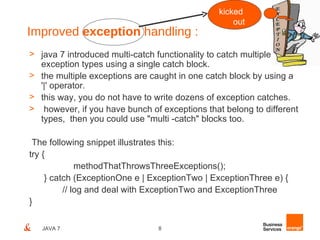kicked
                                                   out
Improved exception handling :
> java 7 introduced multi-catch functionality to catch multiple
  exception types using a single catch block.
> the multiple exceptions are caught in one catch block by using a
  '|' operator.
> this way, you do not have to write dozens of exception catches.
> however, if you have bunch of exceptions that belong to different
  types, then you could use "multi -catch" blocks too.

 The following snippet illustrates this:
try {
              methodThatThrowsThreeExceptions();
     } catch (ExceptionOne e | ExceptionTwo | ExceptionThree e) {
          // log and deal with ExceptionTwo and ExceptionThree
}

   JAVA 7                       8
 