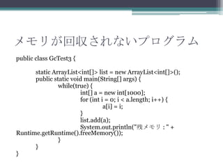 ꤬؅ʤץ
public class GcTest3 {
static ArrayList<int[]> list = new ArrayList<int[]>();
public static void main(String[] args) {
while(true) {
int[] a = new int[1000];
for (int i = 0; i < a.length; i++) {
a[i] = i;
}
list.add(a);
System.out.println("Х : " +
Runtime.getRuntime().freeMemory());
}
}
}

 