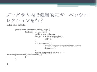 ץڤǏƵĤ˥`٥å
쥯Ф
public class GcTest4 {
public static void main(String[] args) {
for (int n = 0; true; n++) {
int[] a = new int[1000];
for (int i = 0; i < a.length; i++) {
a[i] = i;
}
if (n % 100 == 0) {
System.out.println("gcӳޤ");
System.gc();
}
System.out.println("Х : " +
Runtime.getRuntime().freeMemory());
}
}
}

 