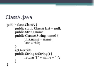 ClassA.java
public class ClassA {
public static ClassA last = null;
public String name;
public ClassA(String name) {
this.name = name;
last = this;
}
@Override
public String toString() {
return "[" + name + "]";
}
}

 