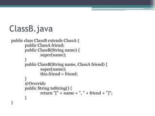 ClassB.java
public class ClassB extends ClassA {
public ClassA friend;
public ClassB(String name) {
super(name);
}
public ClassB(String name, ClassA friend) {
super(name);
this.friend = friend;
}
@Override
public String toString() {
return "[" + name + ", " + friend + "]";
}
}

 