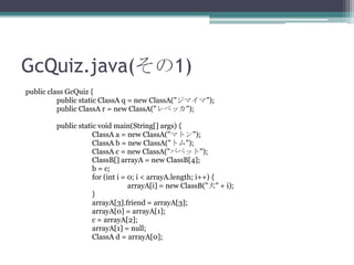 GcQuiz.java(1)
public class GcQuiz {
public static ClassA q = new ClassA("ޥ");
public ClassA r = new ClassA("٥å");
public static void main(String[] args) {
ClassA a = new ClassA("ޥȥ");
ClassA b = new ClassA("ȥ");
ClassA c = new ClassA("ѥڥå");
ClassB[] arrayA = new ClassB[4];
b = c;
for (int i = 0; i < arrayA.length; i++) {
arrayA[i] = new ClassB("Ȯ" + i);
}
arrayA[3].friend = arrayA[3];
arrayA[0] = arrayA[1];
c = arrayA[2];
arrayA[1] = null;
ClassA d = arrayA[0];

 