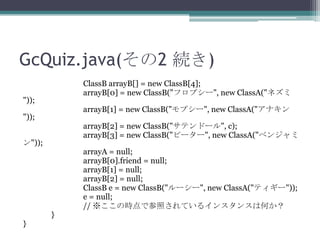 GcQuiz.java(2 A)
ClassB arrayB[] = new ClassB[4];
arrayB[0] = new ClassB("եץ`", new ClassA("ͥ

"));

arrayB[1] = new ClassB("ץ`", new ClassA("ʥ

"));

arrayB[2] = new ClassB("ƥɩ`", c);
arrayB[3] = new ClassB("ԩ``", new ClassA("٥󥸥

"));

}

}

arrayA = null;
arrayB[0].friend = null;
arrayB[1] = null;
arrayB[2] = null;
ClassB e = new ClassB("``", new ClassA("ƥ`"));
e = null;
// ΕrǲդƤ륤󥹥󥹤ϺΤ

 