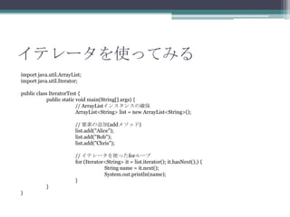 ƥ`ʹäƤߤ
import java.util.ArrayList;
import java.util.Iterator;
public class IteratorTest {
public static void main(String[] args) {
// ArrayList󥹥󥹤δ_
ArrayList<String> list = new ArrayList<String>();

// Ҫؤ׷(add᥽å)
list.add("Alice");
list.add("Bob");
list.add("Chris");
// ƥ`ʹäfor`
for (Iterator<String> it = list.iterator(); it.hasNext();) {
String name = it.next();
System.out.println(name);
}
}
}

 