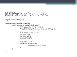 forĤʹäƤߤ
import java.util.ArrayList;
public class EnhancedForLoopTest {
public static void main(String[] args) {
// ArrayList󥹥󥹤δ_
ArrayList<String> list = new ArrayList<String>();

// Ҫؤ׷(add᥽å)
list.add("Alice");
list.add("Bob");
list.add("Chris");
// for`
for (String name : list) {
System.out.println(name);
}
}
}

 