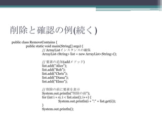 ȴ_J(A)
public class RemoveContains {
public static void main(String[] args) {
// ArrayList󥹥󥹤δ_
ArrayList<String> list = new ArrayList<String>();
// Ҫؤ׷(add᥽å)
list.add("Alice");
list.add("Bob");
list.add("Chris");
list.add("Diana");
list.add("Elmo");
// ǰҪؤʾ
System.out.println("ǰ");
for (int i = 0; i < list.size(); i++) {
System.out.println(i + ":" + list.get(i));
}
System.out.println();

 