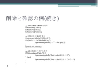 ȴ_J(A)
// AliceBobElmo
list.remove("Alice");
list.remove("Bob");
list.remove("Elmo");
// Ҫؤʾ
System.out.println("");
for (int i = 0; i < list.size(); i++) {
System.out.println(i + ":" + list.get(i));
}
System.out.println();
// AliceϺޤƤ뤫
if (list.contains("Alice")) {
System.out.println("listAliceϺޤ");
} else {
System.out.println("listAliceϺޤƤʤ");
}
}
}

 