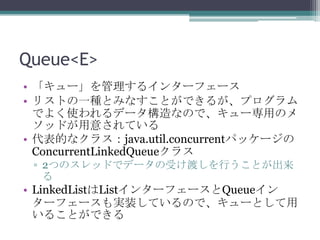 Queue<E>
? `륤󥿩`ե`
? ꥹȤһNȤߤʤȤǤ뤬ץ
Ǥ褯ʹǩ`ʤΤǡ`äΥ
åɤ⤵Ƥ
? Ĥʥ饹java.util.concurrentѥå`
ConcurrentLinkedQueue饹
? 2ĤΥåɤǥǩ`ܤɤФȤ


? LinkedListList󥿩`ե`Queue
`ե`gװƤΤǡ`Ȥ
뤳ȤǤ

 