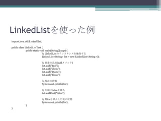 LinkedListʹä
import java.util.LinkedList;
public class LinkedListTest {
public static void main(String[] args) {
// LinkedListΥ󥹥󥹤_
LinkedList<String> list = new LinkedList<String>();
// Ҫؤ׷(add᥽å)
list.add("Bob");
list.add("Chris");
list.add("Diana");
list.add("Elmo");
// Fڤ״B
System.out.println(list);
// ^Alice
list.addFirst("Alice");
// Alice뤷״B
System.out.println(list);
}
}

 