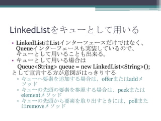 LinkedList򥭥`Ȥä
? LinkedListList󥿩`ե`ǤϤʤ
Queue󥿩`ե`gװƤΤǡ
`Ȥä뤳Ȥ롣
? `ȤäϤ
Queue<String> queue = new LinkedList<String>();
ȤԤ뷽Ϥäꤹ
? `Ҫؤ׷ӤϤϡofferޤadd
å
? `^ҪؤդϤϡpeekޤ
element᥽å
? `^ҪؤȡȤˤϡpollޤ
remove᥽å

 