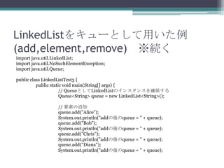 LinkedList򥭥`Ȥä
(add,element,remove) A
import java.util.LinkedList;
import java.util.NoSuchElementException;
import java.util.Queue;
public class LinkedListTest3 {
public static void main(String[] args) {
// QueueȤLinkedListΥ󥹥󥹤_
Queue<String> queue = new LinkedList<String>();
// Ҫؤ׷
queue.add("Alice");
System.out.println("addqueue = " + queue);
queue.add("Bob");
System.out.println("addqueue = " + queue);
queue.add("Chris");
System.out.println("addqueue = " + queue);
queue.add("Diana");
System.out.println("addqueue = " + queue);

 