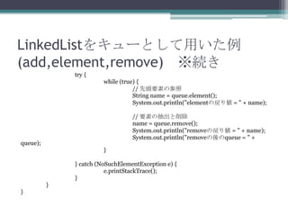LinkedList򥭥`Ȥä
(add,element,remove) A
try {
while (true) {
// ^Ҫؤβ
String name = queue.element();
System.out.println("elementΑꂎ = " + name);
// Ҫؤγ
name = queue.remove();
System.out.println("removeΑꂎ = " + name);
System.out.println("removequeue = " +

queue);
}

} catch (NoSuchElementException e) {
e.printStackTrace();
}
}
}

 