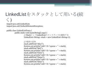 LinkedList򥹥åȤä(A
)
import java.util.LinkedList;
import java.util.NoSuchElementException;
public class LinkedListTest4 {
public static void main(String[] args) {
// StackȤLinkedListΥ󥹥󥹤_
LinkedList<String> stack = new LinkedList<String>();
// Ҫؤ׷
stack.addFirst("Alice");
System.out.println("addqueue = " + stack);
stack.addFirst("Bob");
System.out.println("addqueue = " + stack);
stack.addFirst("Chris");
System.out.println("addqueue = " + stack);
stack.addFirst("Diana");
System.out.println("addqueue = " + stack);
stack.addFirst("Elmo");
System.out.println("addqueue = " + stack);

 