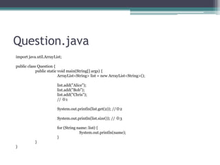 Question.java
import java.util.ArrayList;
public class Question {
public static void main(String[] args) {
ArrayList<String> list = new ArrayList<String>();
list.add("Alice");
list.add("Bob");
list.add("Chris");
// 1
System.out.println(list.get(2)); //2
System.out.println(list.size()); // 3
for (String name: list) {
System.out.println(name);
}
}
}

 
