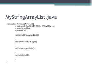 MyStringArrayList.java
public class MyStringArrayList {
private static final int INITIAL_CAPACITY = 4;
private String[] ar;
private int sz;
public MyStringArrayList() {

}
public void add(String s) {
}
public String get(int n) {
}
public int size() {
}
}

 